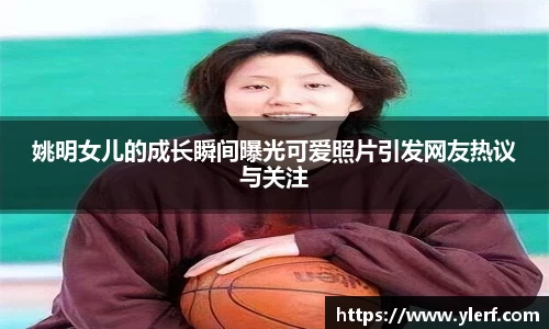 姚明女儿的成长瞬间曝光可爱照片引发网友热议与关注