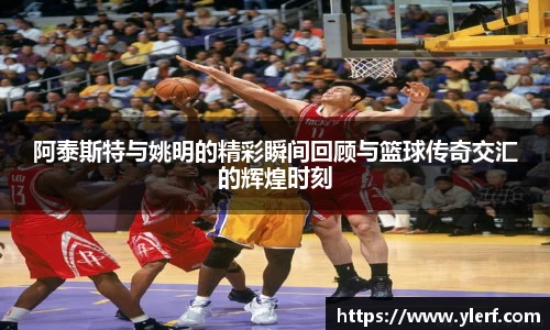 阿泰斯特与姚明的精彩瞬间回顾与篮球传奇交汇的辉煌时刻