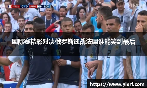 国际赛精彩对决俄罗斯迎战法国谁能笑到最后