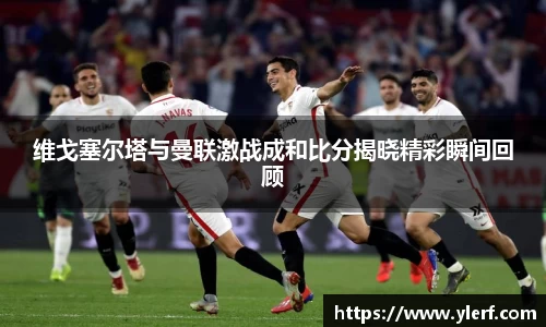 维戈塞尔塔与曼联激战成和比分揭晓精彩瞬间回顾